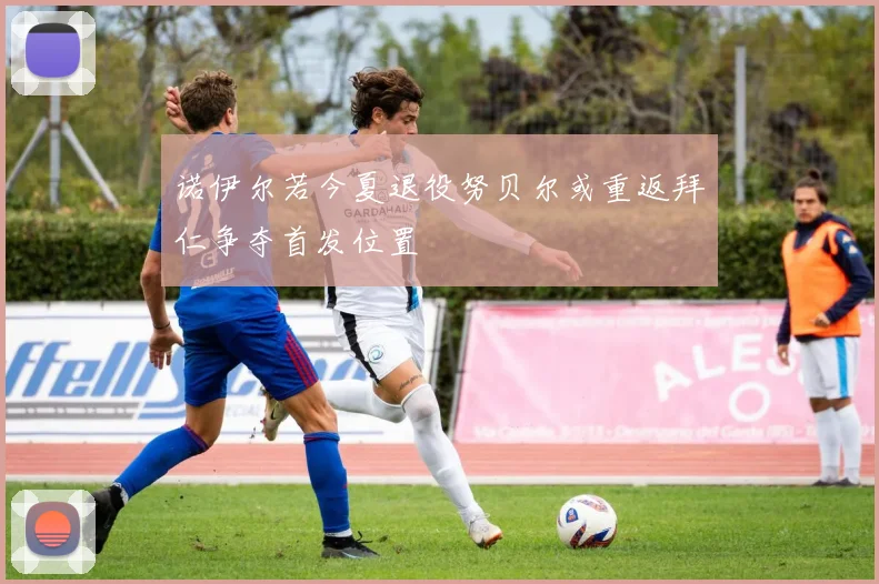 诺伊尔若今夏退役努贝尔或重返拜仁争夺首发位置