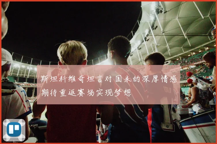 斯坦科维奇坦言对国米的深厚情感期待重返赛场实现梦想