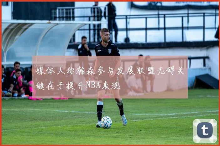 媒体人称瀚森参与发展联盟无碍关键在于提升NBA表现