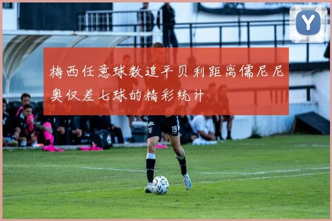 梅西任意球数追平贝利距离儒尼尼奥仅差七球的精彩统计