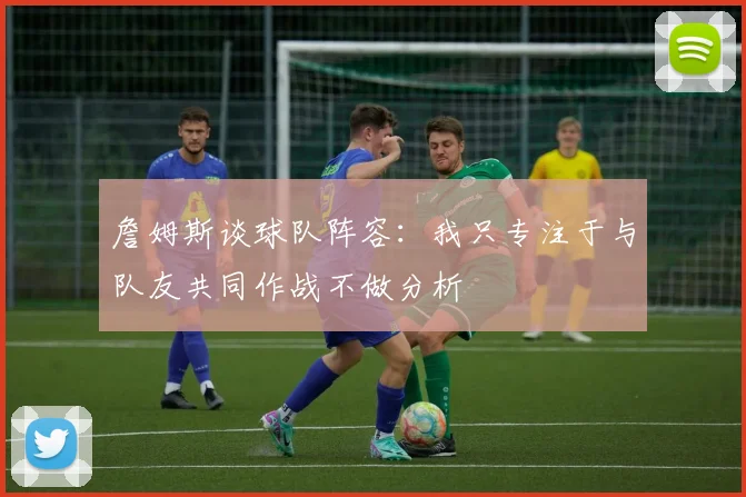 詹姆斯谈球队阵容：我只专注于与队友共同作战不做分析