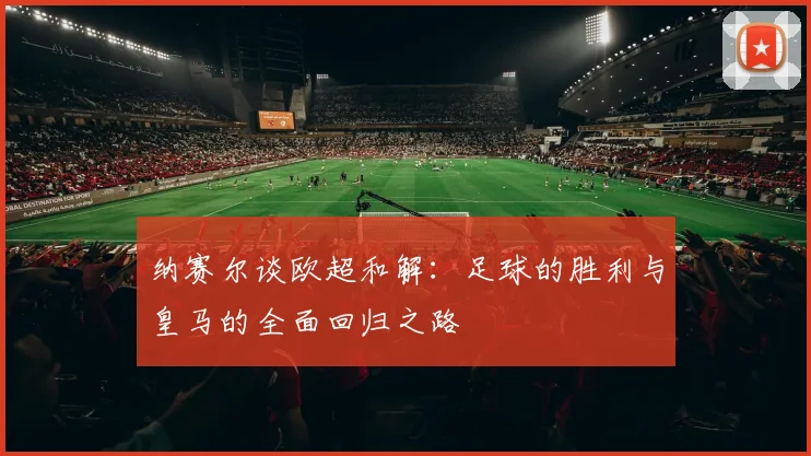 纳赛尔谈欧超和解：足球的胜利与皇马的全面回归之路