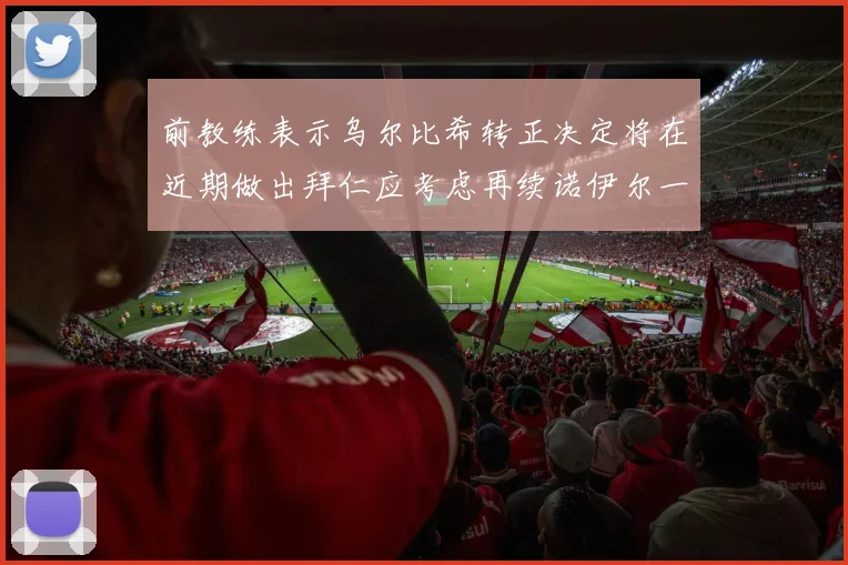 前教练表示乌尔比希转正决定将在近期做出拜仁应考虑再续诺伊尔一年合同