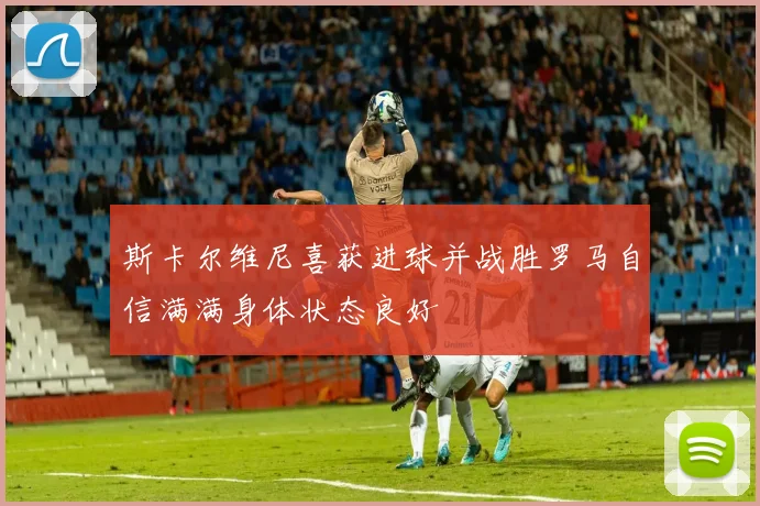 斯卡尔维尼喜获进球并战胜罗马自信满满身体状态良好