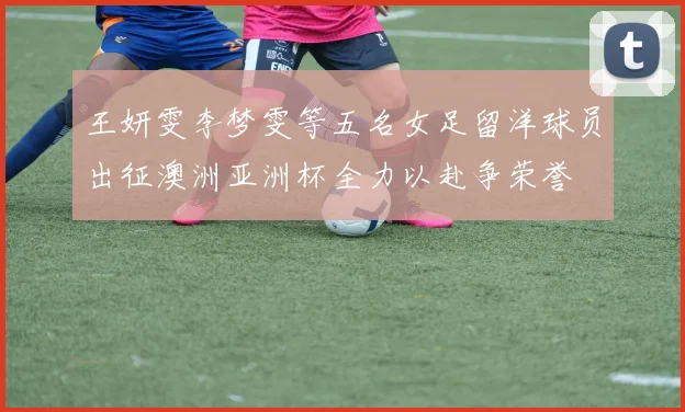 王妍雯李梦雯等五名女足留洋球员出征澳洲亚洲杯全力以赴争荣誉