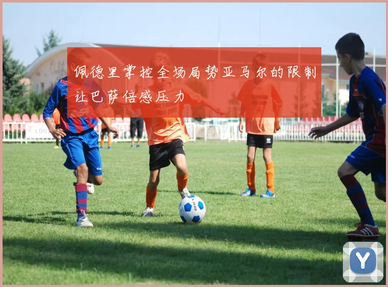 佩德里掌控全场局势亚马尔的限制让巴萨倍感压力