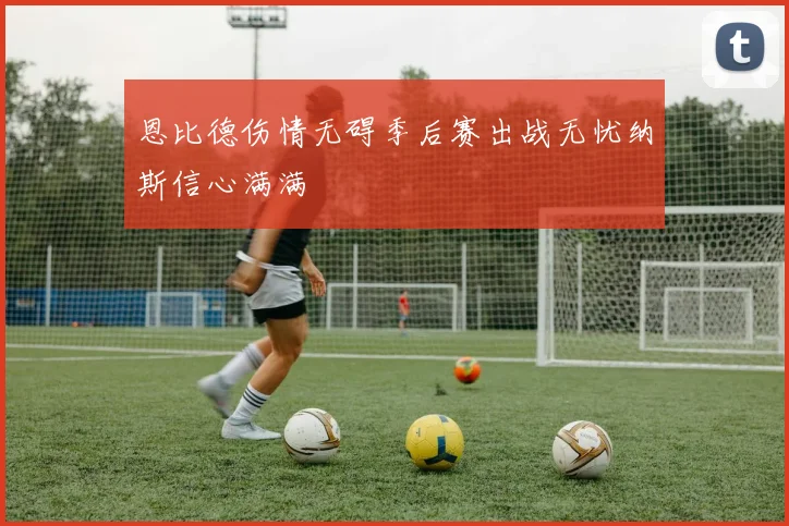 恩比德伤情无碍季后赛出战无忧纳斯信心满满