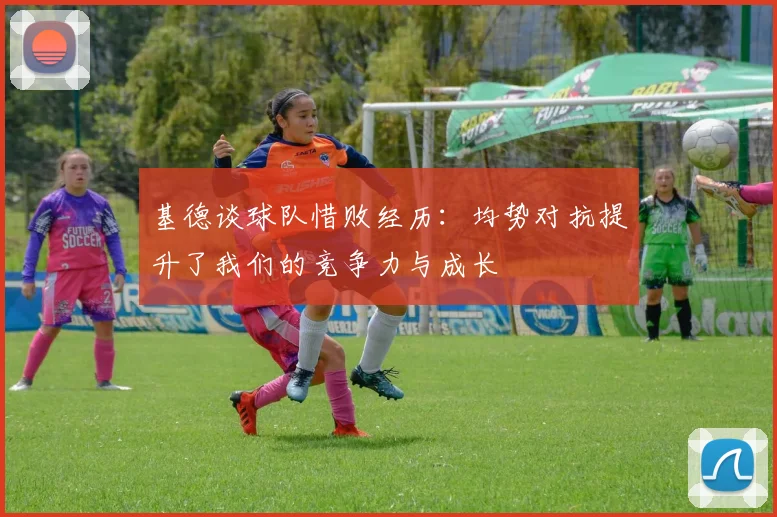 基德谈球队惜败经历：均势对抗提升了我们的竞争力与成长