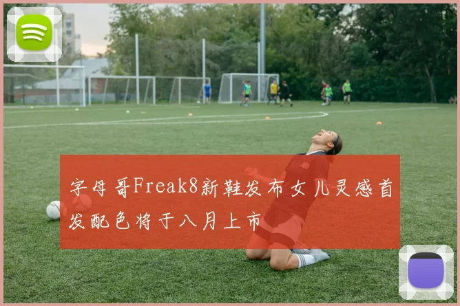 字母哥Freak8新鞋发布女儿灵感首发配色将于八月上市