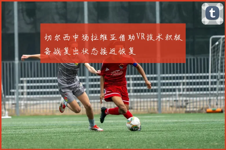 切尔西中场拉维亚借助VR技术积极备战复出状态接近恢复