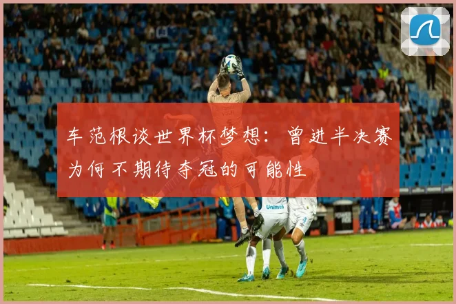 车范根谈世界杯梦想：曾进半决赛为何不期待夺冠的可能性
