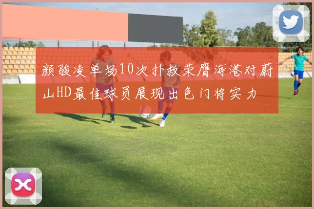 颜骏凌单场10次扑救荣膺海港对蔚山HD最佳球员展现出色门将实力