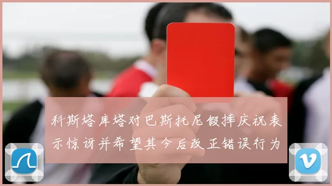 科斯塔库塔对巴斯托尼假摔庆祝表示惊讶并希望其今后改正错误行为