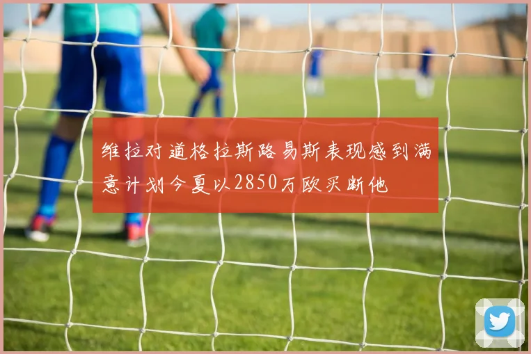 维拉对道格拉斯路易斯表现感到满意计划今夏以2850万欧买断他