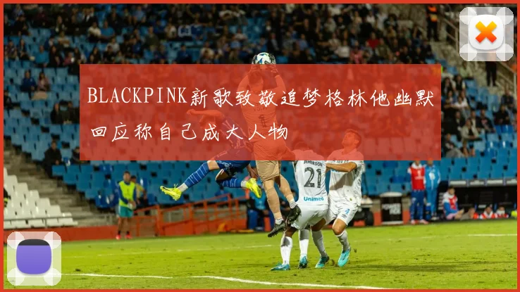 BLACKPINK新歌致敬追梦格林他幽默回应称自己成大人物